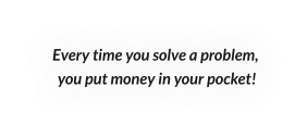 Every time you solve a problem,  you put money in your pocket!