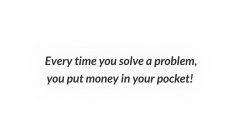 Every time you solve a problem, you put money in your pocket!